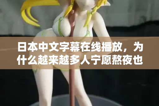 日本中文字幕在线播放,为什么越来越多人宁愿熬夜也要看? 日本中文字幕在线播放,为什么越来越多人宁愿熬夜也要看?