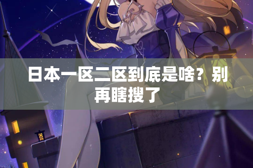 日本一区二区到底是啥?别再瞎搜了 日本一区二区到底是啥?别再瞎搜了