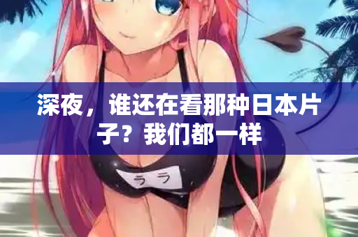 深夜,谁还在看那种日本片子?我们都一样 深夜,谁还在看那种日本片子?我们都一样
