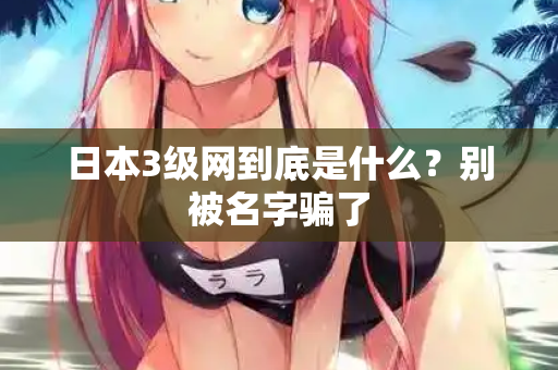 日本3级网到底是什么?别被名字骗了 日本3级网到底是什么?别被名字骗了