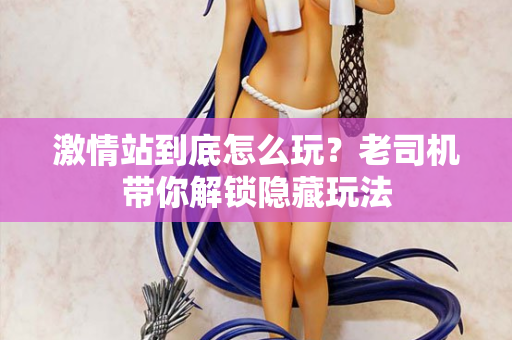 激情站到底怎么玩？老司机带你解锁隐藏玩法