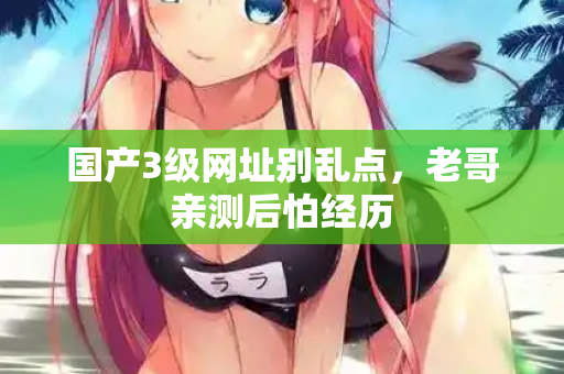 国产3级网址别乱点,老哥亲测后怕经历 国产3级网址别乱点,老哥亲测后怕经历