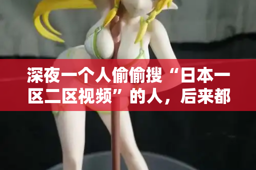 深夜一个人偷偷搜“日本一区二区视频”的人,后来都后悔了 深夜一个人偷偷搜“日本一区二区视频”的人,后来都后悔了