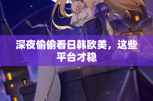 深夜偷偷看日韩欧美，这些平台才稳