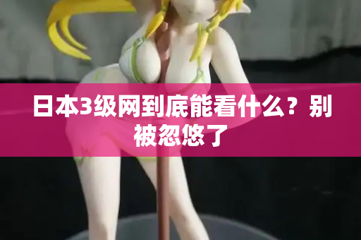日本3级网到底能看什么？别被忽悠了