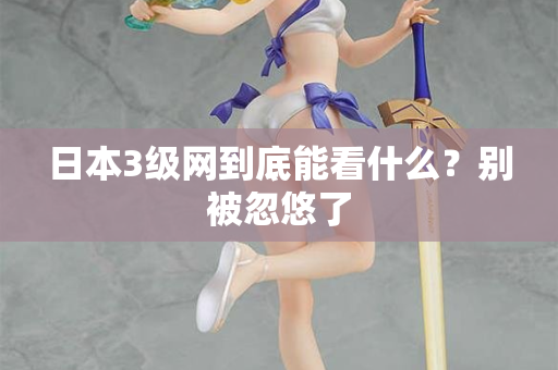 日本3级网到底能看什么?别被忽悠了 日本3级网到底能看什么?别被忽悠了