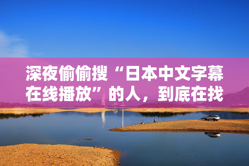 深夜偷偷搜“日本中文字幕在线播放”的人，到底在找什么？