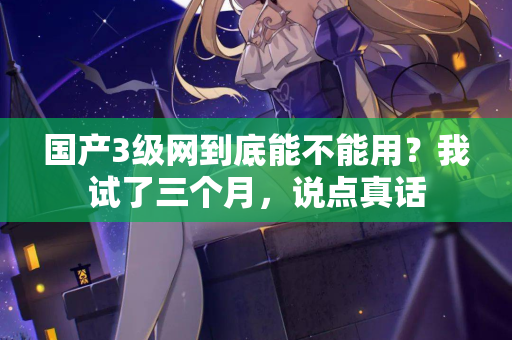 国产3级网到底能不能用?我试了三个月,说点真话 国产3级网到底能不能用?我试了三个月,说点真话