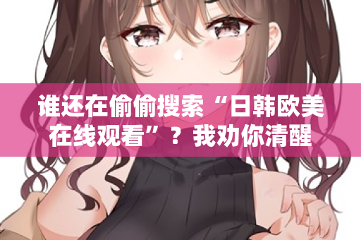 谁还在偷偷搜索“日韩欧美在线观看”？我劝你清醒