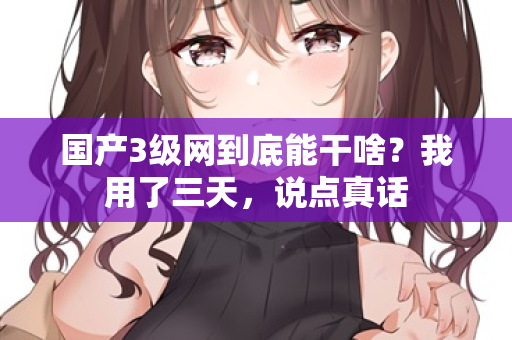 国产3级网到底能干啥?我用了三天,说点真话 国产3级网到底能干啥?我用了三天,说点真话