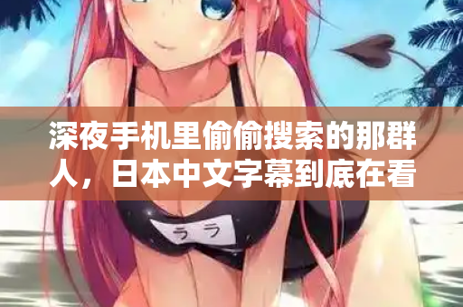 深夜手机里偷偷搜索的那群人,日本中文字幕到底在看什么 深夜手机里偷偷搜索的那群人,日本中文字幕到底在看什么
