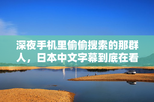 深夜手机里偷偷搜索的那群人,日本中文字幕到底在看什么 深夜手机里偷偷搜索的那群人,日本中文字幕到底在看什么