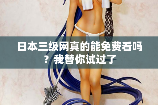 日本三级网真的能免费看吗?我替你试过了 日本三级网真的能免费看吗?我替你试过了