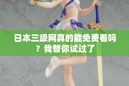 日本三级网真的能免费看吗?我替你试过了 日本三级网真的能免费看吗?我替你试过了
